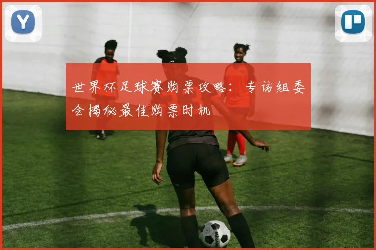 世界杯足球赛购票攻略：专访组委会揭秘最佳购票时机